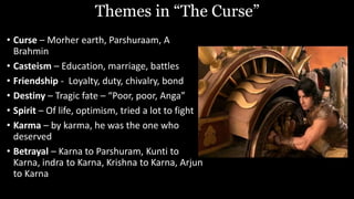 Themes in “The Curse”
• Curse – Morher earth, Parshuraam, A
Brahmin
• Casteism – Education, marriage, battles
• Friendship - Loyalty, duty, chivalry, bond
• Destiny – Tragic fate – “Poor, poor, Anga”
• Spirit – Of life, optimism, tried a lot to fight
• Karma – by karma, he was the one who
deserved
• Betrayal – Karna to Parshuram, Kunti to
Karna, indra to Karna, Krishna to Karna, Arjun
to Karna
 