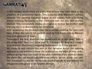In the modern world there are many that believe they have been in the
presence of a paranormal figure . This is exactly what Marianne Crichton
believes. The opening sequence begins as she awakes from a terrifying
dream involving flashbacks to her childhood with her late twin brother
Michael. This immediately creates an enigma as to how her brother died
and why she is so disturbed by her childhood.
After awakening she discovers claw-like scratches covering her arms and
back. In fear, she runs to her parents room to find them, only to discover
they have gone out of town.
Throughout the film, questions are posed such as ‘is she sane? Who is
this antagonist? Does she know him? Is it human? An enigma is created
as to whether Marianne is imagining these events or if they are real.
We chose to only include this part of the narrative within our opening
sequence as we wanted to keep the audience on the edge of their seats,
without giving away too much of the plot. However, if we were to create
the whole film, we would have Marianne unlocks secrets of her past until
fear eventually causes her to become psychologically ill and believe the
antagonist is the ghost of her brother Michael.
 