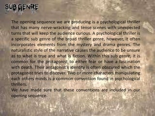 The opening sequence we are producing is a psychological thriller
that has many nerve-wracking and tense scenes with unexpected
turns that will keep the audience curious. A psychological thriller is
a specific sub genre of the broad thriller genre, however, it often
incorporates elements from the mystery and drama genres. The
naturalistic style of the narrative causes the audience to be unsure
as to what is true and what is fiction. Within this sub genre, it is
common for the protagonist to either fear or have a fascination
with death. Their antagonist’s identity is often obscured which the
protagonist tries to discover. Two or more characters manipulating
each others minds is a common convention found in psychological
thrillers.
We have made sure that these conventions are included in our
opening sequence.
 