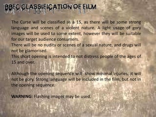 The Curse will be classified as a 15, as there will be some strong
language and scenes of a violent nature. A light usage of gory
images will be used to some extent, however they will be suitable
for our target audience consumers.
There will be no nudity or scenes of a sexual nature, and drugs will
not be glamorised.
This short opening is intended to not distress people of the ages of
15 and over.

Although the opening sequence will show minimal injuries, it will
not be gory. Strong language will be included in the film, but not in
the opening sequence.

WARNING: Flashing images may be used.
 