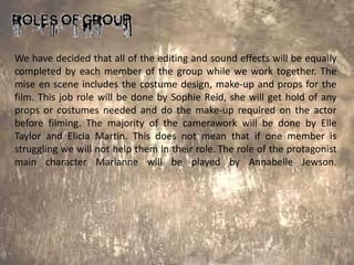 We have decided that all of the editing and sound effects will be equally
completed by each member of the group while we work together. The
mise en scene includes the costume design, make-up and props for the
film. This job role will be done by Sophie Reid, she will get hold of any
props or costumes needed and do the make-up required on the actor
before filming. The majority of the camerawork will be done by Elle
Taylor and Elicia Martin. This does not mean that if one member is
struggling we will not help them in their role. The role of the protagonist
main character Marianne will be played by Annabelle Jewson.
 