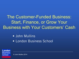 © John Mullins 2014
The Customer-Funded Business:
Start, Finance, or Grow Your
Business with Your Customers’ Cash
• John Mullins
• London Business School
 