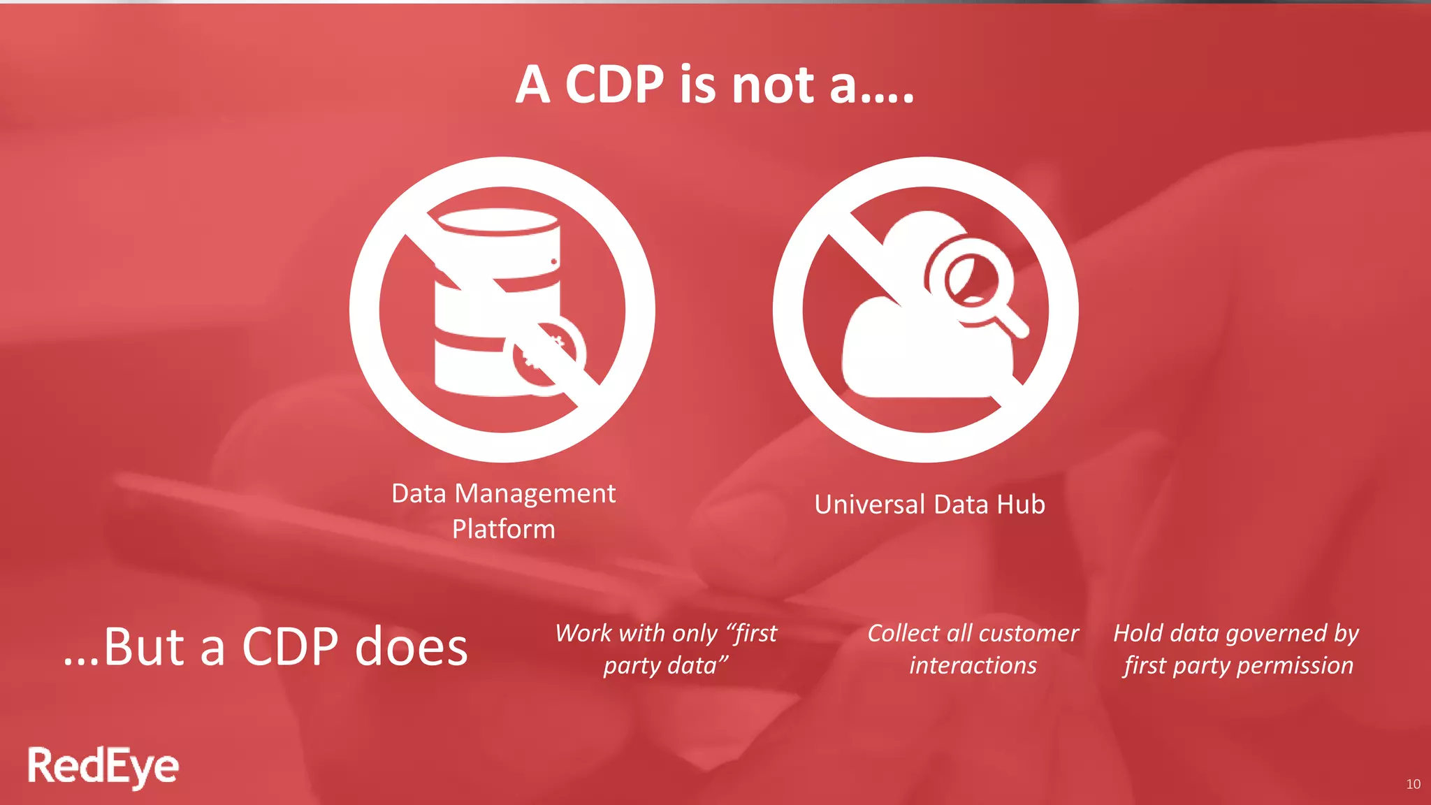 10
A CDP is not a….
Data Management
Platform
Universal Data Hub
Work with only “first
party data”
Collect all customer
interactions
Hold data governed by
first party permission…But a CDP does
 