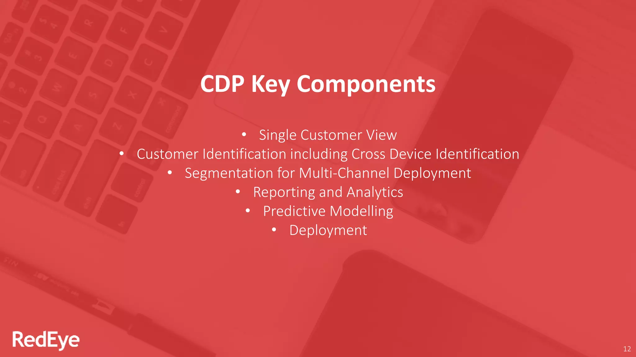 12
• Single Customer View
• Customer Identification including Cross Device Identification
• Segmentation for Multi-Channel Deployment
• Reporting and Analytics
• Predictive Modelling
• Deployment
CDP Key Components
 