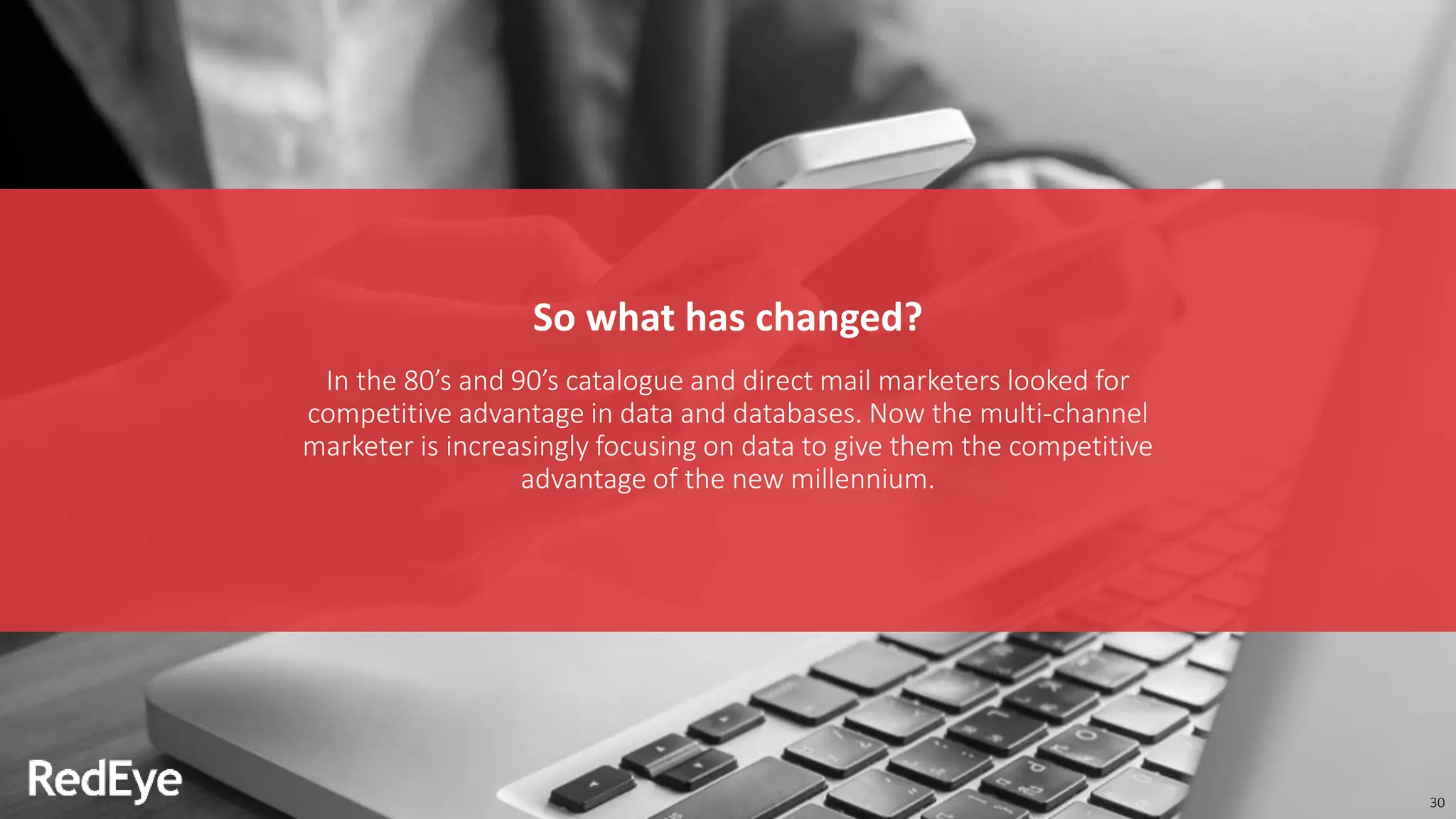 30
So what has changed?
In the 80’s and 90’s catalogue and direct mail marketers looked for
competitive advantage in data and databases. Now the multi-channel
marketer is increasingly focusing on data to give them the competitive
advantage of the new millennium.
 