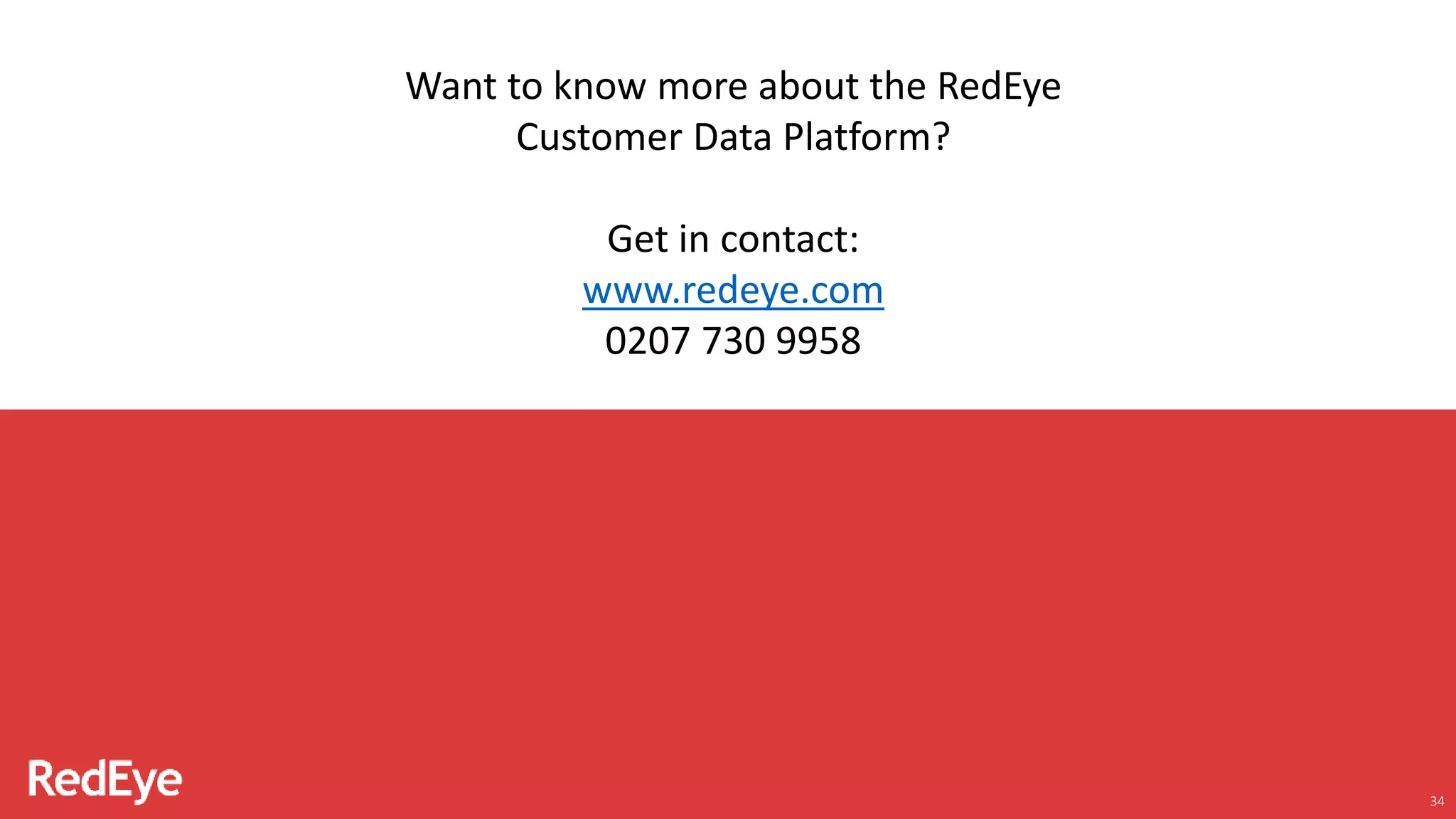 34
Want to know more about the RedEye
Customer Data Platform?
Get in contact:
www.redeye.com
0207 730 9958
 