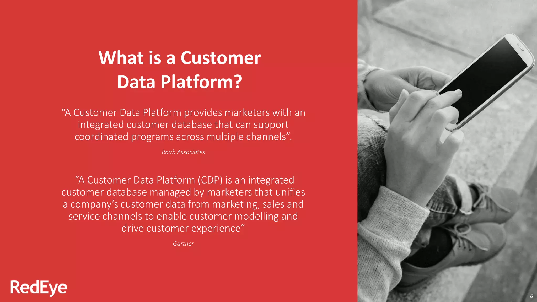 8
What is a Customer
Data Platform?
“A Customer Data Platform provides marketers with an
integrated customer database that can support
coordinated programs across multiple channels”.
Raab Associates
“A Customer Data Platform (CDP) is an integrated
customer database managed by marketers that unifies
a company’s customer data from marketing, sales and
service channels to enable customer modelling and
drive customer experience”
Gartner
 
