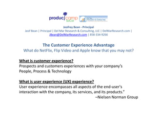 Jeofrey Bean ‐ Principal
   Jeof Bean | Principal | Del Mar Research & Consulting, LLC | DelMarResearch.com | 
                      JBean@DelMarResearch.com | 858‐334‐9266


                The Customer Experience Advantage
  What do NetFlix, Flip Video and Apple know that you may not?
                      p            pp             y     y

What is customer experience?
Prospects and customers experiences with your company’s 
    p                     p              y       p y
People, Process & Technology

What is user experience (UX) experience?
What is user experience (UX) experience?
User experience encompasses all aspects of the end‐user's 
interaction with the company, its services, and its products.” 
                                             –Nielsen Norman Group
                                              Nielsen Norman Group
 