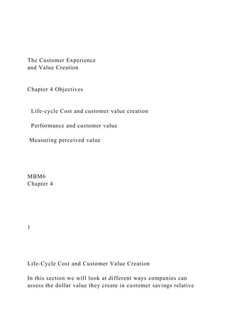 The Customer Experience
and Value Creation
Chapter 4 Objectives
Life-cycle Cost and customer value creation
Performance and customer value
Measuring perceived value
MBM6
Chapter 4
1
Life-Cycle Cost and Customer Value Creation
In this section we will look at different ways companies can
assess the dollar value they create in customer savings relative
 