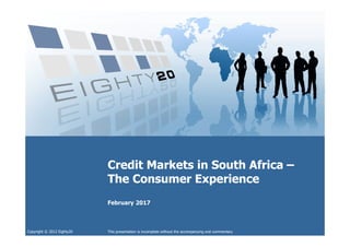 Copyright © 2012 Eighty20
Credit Markets in South Africa –
The Consumer Experience
Credit Markets in South Africa –
The Consumer Experience
February 2017
This presentation is incomplete without the accompanying oral commentary
 