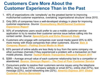 Customers Care More About the
 Customer Experience Than in the Past
1. 40% of organizations cite ‘complexity’ as the greatest barrier to improving
   multichannel customer experience, overtaking ‘organizational structure’ since 2010.
2. Only 26% of companies have a well-developed strategy in place for improving
   customer experience. Source: Econsultancy MultiChannel Customer
   Experience Report
3. 50% of smartphone users would prefer to use a mobile customer service
   application to try to resolve their customer service issue before calling into the
   contact center. Source: SpeechCycle and Echo Research Study
4. Customers who engage with companies over social media spend 20% to 40%
   more money with those companies than other customers. Source: Bain &
   Company Report – Putting Social Media to Work
5. 63% percent of online adults are less likely to buy from the same company via
   other purchase channels if they experienced a problem with a transaction on their
   mobile phones. Source: Tealeaf Mobile Transaction Research Report 2011
6. $289 – Average annual value of each customer relationship lost to a competitor or
   abandoned. Source: Genesys Report – The Cost of Poor Customer Service
7. Consumers prefer to resolve their customers service issues using the telephone
   (90%), face to face (75%), company website or email (67%), online chat (47%), text
   message (22%), social networking site (22%). America Express 2011 Global
   Customer Service Barometer
 