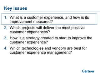 Key Issues

1. What is a customer experience, and how is its
   improvement measured?
2. Which projects will deliver the most positive
   customer experiences?
3. How is a strategy created to start to improve the
   customer experience?
4. Which technologies and vendors are best for
   customer experience management?
 
