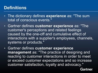 Definitions
• The dictionary defines experience as: "The sum
  total of conscious events."
• Gartner defines customer experience as: "The
  customer's perceptions and related feelings
  caused by the one-off and cumulative effect of
  interactions with a supplier's employees, channels,
  systems or products."
• Gartner defines customer experience
  management as: "The practice of designing and
  reacting to customer interactions in order to meet
  or exceed customer expectations and so increase
  customer satisfaction, loyalty and advocacy."
 