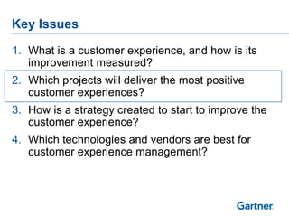 Key Issues

1. What is a customer experience, and how is its
   improvement measured?
2. Which projects will deliver the most positive
   customer experiences?
3. How is a strategy created to start to improve the
   customer experience?
4. Which technologies and vendors are best for
   customer experience management?
 