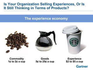 Is Your Organization Selling Experiences, Or Is
It Still Thinking in Terms of Products?

               The experience economy




   Commodity            Goods          Experience
  1¢ to 2¢ a cup    5¢ to 25¢ a cup   $2 to $5 a cup
 