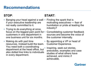 Recommendations
STOP:                                   START:
• Banging your head against a wall • Finding the spark that is
  if your executive leadership are   motivating executives — fear of
  not really committed to it.        humiliation or pride at leading the
• Trying to do everything at once,   industry?
  focus on the biggest pain point for • Consolidating customer feedback
  customers in one department in        sources and become the voice of
  one business unit for six months.     the customer internally.
• Making do with part time              •   By appointing a VP or head of
  resources. Instead build the team.        Customer Experience.
  You need both a coordinating          •   Inspiring, seek out stories,
  department at the head office, but        anecdotes, examples and case
  also dotted line links to individuals     studies of what others have
  in every department.                      achieved, and mimic if
                                            achievable.
 