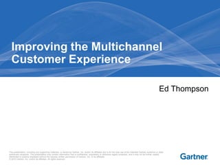 Improving the Multichannel
  Customer Experience

                                                                                                                                                                   Ed Thompson




This presentation, including any supporting materials, is owned by Gartner, Inc. and/or its affiliates and is for the sole use of the intended Gartner audience or other
authorized recipients. This presentation may contain information that is confidential, proprietary or otherwise legally protected, and it may not be further copied,
distributed or publicly displayed without the express written permission of Gartner, Inc. or its affiliates.
© 2012 Gartner, Inc. and/or its affiliates. All rights reserved.
 