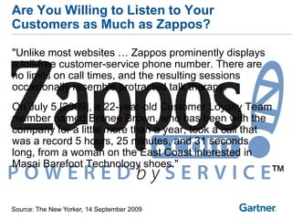 Are You Willing to Listen to Your
Customers as Much as Zappos?

"Unlike most websites … Zappos prominently displays
a toll-free customer-service phone number. There are
no limits on call times, and the resulting sessions
occasionally resemble protracted talk therapy.
On July 5 [2009], a 22-year-old Customer Loyalty Team
member named Britnee Brown, who has been with the
company for a little more than a year, took a call that
was a record 5 hours, 25 minutes, and 31 seconds
long, from a woman on the East Coast interested in
Masai Barefoot Technology shoes."



Source: The New Yorker, 14 September 2009
 