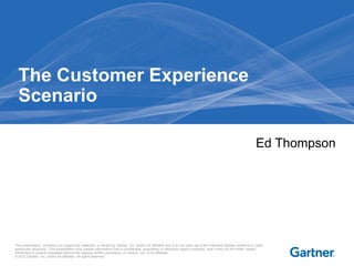 The Customer Experience
  Scenario

                                                                                                                                                                   Ed Thompson




This presentation, including any supporting materials, is owned by Gartner, Inc. and/or its affiliates and is for the sole use of the intended Gartner audience or other
authorized recipients. This presentation may contain information that is confidential, proprietary or otherwise legally protected, and it may not be further copied,
distributed or publicly displayed without the express written permission of Gartner, Inc. or its affiliates.
© 2012 Gartner, Inc. and/or its affiliates. All rights reserved.
 
