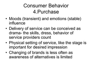 Consumer Behavior
4.Purchase
• Moods (transient) and emotions (stable)
influence
• Delivery of service can be conceived as
drama- the skills, dress, behavior of
service providers count
• Physical setting of service, like the stage is
important for desired impression
• Changing of brands is less often as
awareness of alternatives is limited
 