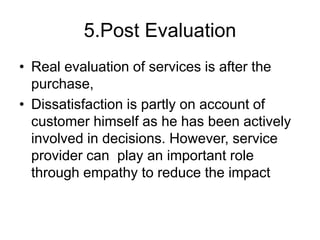 5.Post Evaluation
• Real evaluation of services is after the
purchase,
• Dissatisfaction is partly on account of
customer himself as he has been actively
involved in decisions. However, service
provider can play an important role
through empathy to reduce the impact
 