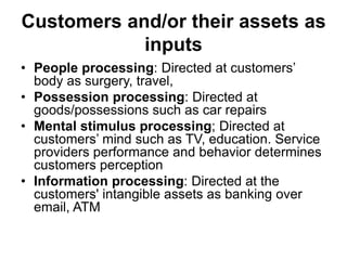 Customers and/or their assets as
inputs
• People processing: Directed at customers’
body as surgery, travel,
• Possession processing: Directed at
goods/possessions such as car repairs
• Mental stimulus processing; Directed at
customers’ mind such as TV, education. Service
providers performance and behavior determines
customers perception
• Information processing: Directed at the
customers' intangible assets as banking over
email, ATM
 