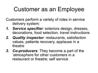 Customer as an Employee
Customers perform a variety of roles in service
delivery system:
1. Service specifier: exteriors design, dresses,
decorations, food selection, travel instructions
2. Quality inspector: restaurants, satisfaction
values, patients recovery, applause in a
theatre
3. Co-producers: They become a part of the
‘atmosphere for other customers in a
restaurant or theatre; self service
 