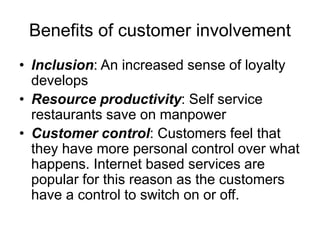 Benefits of customer involvement
• Inclusion: An increased sense of loyalty
develops
• Resource productivity: Self service
restaurants save on manpower
• Customer control: Customers feel that
they have more personal control over what
happens. Internet based services are
popular for this reason as the customers
have a control to switch on or off.
 