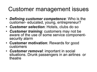 Customer management issues
• Defining customer competence: Who is the
customer- educated, young, entrepreneur?
• Customer selection: Hotels, clubs do so
• Customer training: customers may not be
aware of the use of some service component-
security alarm
• Customer motivation: Rewards for good
customers
• Customer removal: important in social
situations. Drunk passengers in an airlines or
theatre
 