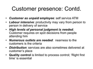 Customer presence: Contd.
• Customer as unpaid employee: self service ATM
• Labour intensive: productivity may vary from person to
person in delivery of service
• High levels of personal judgment is needed;
Customer requires on spot decisions from people
attending him
• Numerous outlets are needed: nearness to the
customers is the criteria
• Distribution: services are also sometimes delivered at
customer’s place
• Quality control is limited to process control; ‘Right first
time’ is essential
 