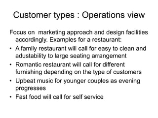 Customer types : Operations view
Focus on marketing approach and design facilities
accordingly. Examples for a restaurant:
• A family restaurant will call for easy to clean and
adustability to large seating arrangement
• Romantic restaurant will call for different
furnishing depending on the type of customers
• Upbeat music for younger couples as evening
progresses
• Fast food will call for self service
 