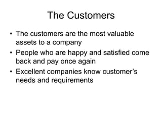The Customers
• The customers are the most valuable
assets to a company
• People who are happy and satisfied come
back and pay once again
• Excellent companies know customer’s
needs and requirements
 