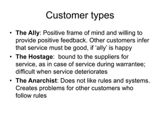 Customer types
• The Ally: Positive frame of mind and willing to
provide positive feedback. Other customers infer
that service must be good, if ‘ally’ is happy
• The Hostage: bound to the suppliers for
service, as in case of service during warrantee;
difficult when service deteriorates
• The Anarchist: Does not like rules and systems.
Creates problems for other customers who
follow rules
 