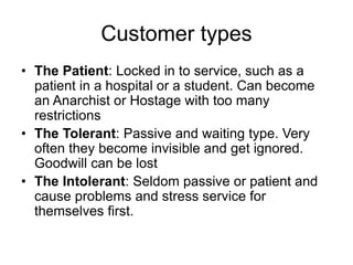 Customer types
• The Patient: Locked in to service, such as a
patient in a hospital or a student. Can become
an Anarchist or Hostage with too many
restrictions
• The Tolerant: Passive and waiting type. Very
often they become invisible and get ignored.
Goodwill can be lost
• The Intolerant: Seldom passive or patient and
cause problems and stress service for
themselves first.
 