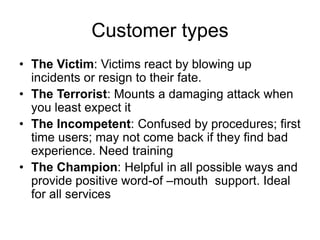 Customer types
• The Victim: Victims react by blowing up
incidents or resign to their fate.
• The Terrorist: Mounts a damaging attack when
you least expect it
• The Incompetent: Confused by procedures; first
time users; may not come back if they find bad
experience. Need training
• The Champion: Helpful in all possible ways and
provide positive word-of –mouth support. Ideal
for all services
 