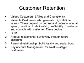 Customer Retention
• Valued Customers: ( Allies and Champions)
• Valuable Customers: who generate high lifetime
values. These depend on current and potential annual
spend, duration of relationship, profitability of customer
and contacts with customer. Firms deploy:
1. CRM
2. Product relationship: buy loyalty through future
discounts
3. Personal relationship: build loyalty and social bond
4. Key Account Management: for small strategic
customers
 
