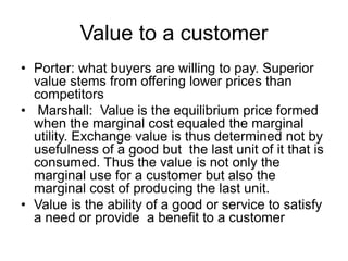 Value to a customer
• Porter: what buyers are willing to pay. Superior
value stems from offering lower prices than
competitors
• Marshall: Value is the equilibrium price formed
when the marginal cost equaled the marginal
utility. Exchange value is thus determined not by
usefulness of a good but the last unit of it that is
consumed. Thus the value is not only the
marginal use for a customer but also the
marginal cost of producing the last unit.
• Value is the ability of a good or service to satisfy
a need or provide a benefit to a customer
 
