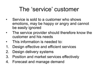 The ‘service’ customer
• Service is sold to a customer who shows
emotions, may be happy or angry and cannot
be easily ignored
• The service provider should therefore know the
customer and his needs
• This information is needed to:
1. Design effective and efficient services
2. Design delivery systems
3. Position and market services effectively
4. Forecast and manage demand
 