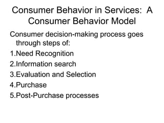 Consumer Behavior in Services: A
Consumer Behavior Model
Consumer decision-making process goes
through steps of:
1.Need Recognition
2.Information search
3.Evaluation and Selection
4.Purchase
5.Post-Purchase processes
 