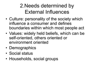 2.Needs determined by
External Influences
• Culture: personality of the society which
influence a consumer and defines
boundaries within which most people act
• Values: widely held beliefs, which can be
self-oriented, others oriented or
environment oriented
• Demographics
• Social status
• Households, social groups
 
