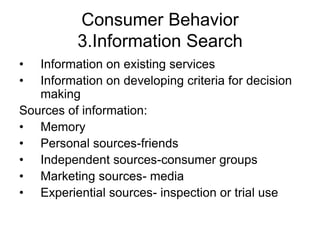 Consumer Behavior
3.Information Search
• Information on existing services
• Information on developing criteria for decision
making
Sources of information:
• Memory
• Personal sources-friends
• Independent sources-consumer groups
• Marketing sources- media
• Experiential sources- inspection or trial use
 