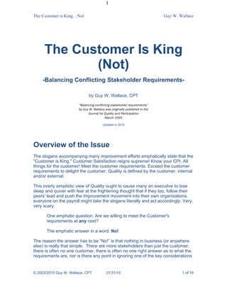 1

The Customer is King…Not                                                    Guy W. Wallace




     The Customer Is King
            (Not)
    -Balancing Conflicting Stakeholder Requirements-

                               by Guy W. Wallace, CPT

                        “Balancing conflicting stakeholder requirements”
                        by Guy W. Wallace was originally published in the
                              Journal for Quality and Participation
                                          March 1995

                                        Updated in 2010




Overview of the Issue
The slogans accompanying many improvement efforts emphatically state that the
"Customer is King." Customer Satisfaction reigns supreme! Know your CPI. All
things for the customer! Meet the customer requirements. Exceed the customer
requirements to delight the customer. Quality is defined by the customer, internal
and/or external.

This overly simplistic view of Quality ought to cause many an executive to lose
sleep and quiver with fear at the frightening thought that if they too, follow their
peers' lead and push the Improvement movement into their own organizations,
everyone on the payroll might take the slogans literally and act accordingly. Very,
very scary.

       One emphatic question: Are we willing to meet the Customer's
       requirements at any cost?

       The emphatic answer in a word: No!

The reason the answer has to be “No!” is that nothing in business (or anywhere
else) is really that simple. There are more stakeholders than just the customer,
there is often no one customer, there is often no one right answer as to what the
requirements are, nor is there any point in ignoring one of the key considerations


© 2002/2010 Guy W. Wallace, CPT            01/31/10                                 1 of 16
 
