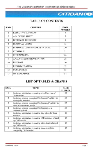 The Customer satisfaction in citifinancial personal loans




                            TABLE OF CONTENTS

S.NO.                       CHAPTER                               PAGE
                                                                 NUMBER
  1     EXECUTIVE SUMMARY                                           6
  2     AIM OF THE STUDY                                           7
  4     DESIGN OF THE STUDY                                        9
  5     PERSONAL LOANS                                             13
  6     PERSONAL LOANS MARKET IN INDIA                             20
  7     CITIGROUP                                                  21
  8     CITIFINANCIAL                                              26
  9     ANALYSIS & INTERPRETATION                                  28
 10     FINDINGS                                                   50
 11     RECOMMEDATION                                              52
 12     CONCLUSION                                                 55
 13     MY LEARNINGS                                               57


                       LIST OF TABLES & GRAPHS

S.NO.                          TOPIC                              PAGE
                                                                 NUMBER
  1     Customer satisfaction regarding overall service of         33
        Citifinancial.
  2     Customer opinion regarding Citifinancial’s ability to      35
        keep up its promises.
  3     Customer opinion regarding Citifinanacial’s ability to     37
        meet its customers’ needs.
  4     Customer opinion regarding Citifinancial as a              39
        trustworthy bank.
  5     Customer satisfaction regarding time taken for loan        41
        approval.
  6     Customer satisfaction regarding EMI schemes offered        43
        by Citifinancial.
  7     Customer satisfaction regarding interest rate charged      45
        by Citifinancial.
  8     Customer satisfaction regarding processing fees            47
        charged by Citifinancial.




BABASAB PATIL                                                             Page 1
 