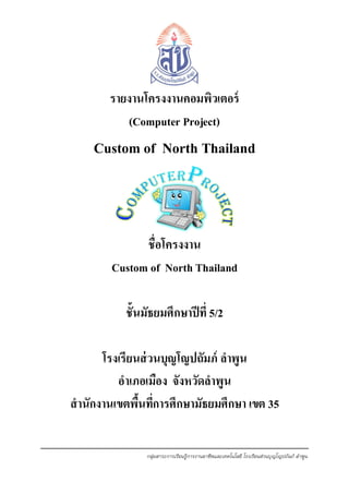 รายงานโครงงานคอมพิวเตอร์
(Computer Project)

Custom of North Thailand

ชื่อโครงงาน
Custom of North Thailand
ชั้นมัธยมศึกษาปี ที่ 5/2
โรงเรียนส่ วนบุญโญปถัมภ์ ลาพูน
อาเภอเมือง จังหวัดลาพูน
สานักงานเขตพืนทีการศึกษามัธยมศึกษา เขต 35
้ ่
กลุ่มสาระการเรียนรู้การงานอาชีพและเทคโนโลยี โรงเรียนส่วนบุญโญปถัมภ์ ลาพูน

 