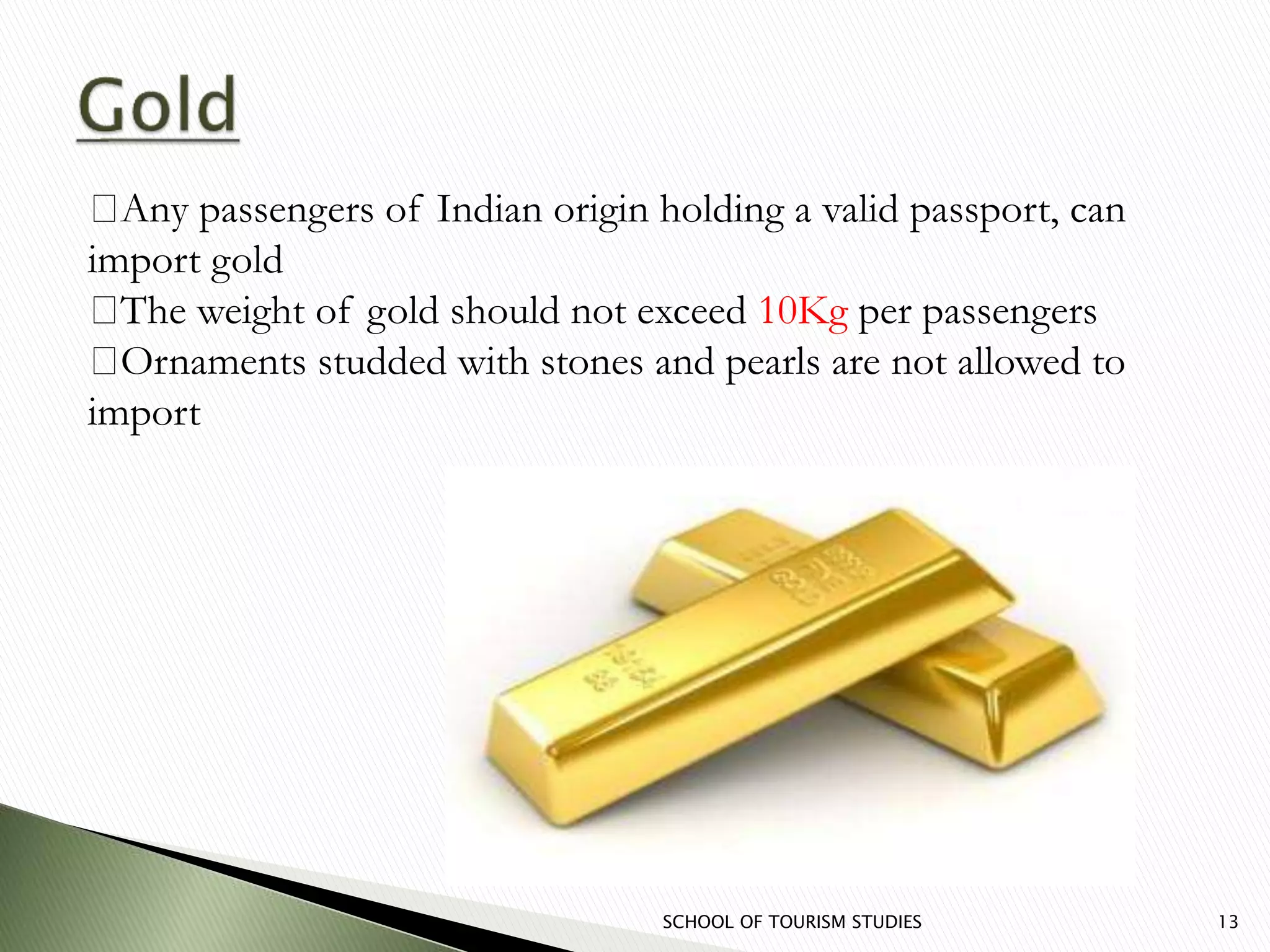 SCHOOL OF TOURISM STUDIES 13
Any passengers of Indian origin holding a valid passport, can
import gold
The weight of gold should not exceed 10Kg per passengers
Ornaments studded with stones and pearls are not allowed to
import
 