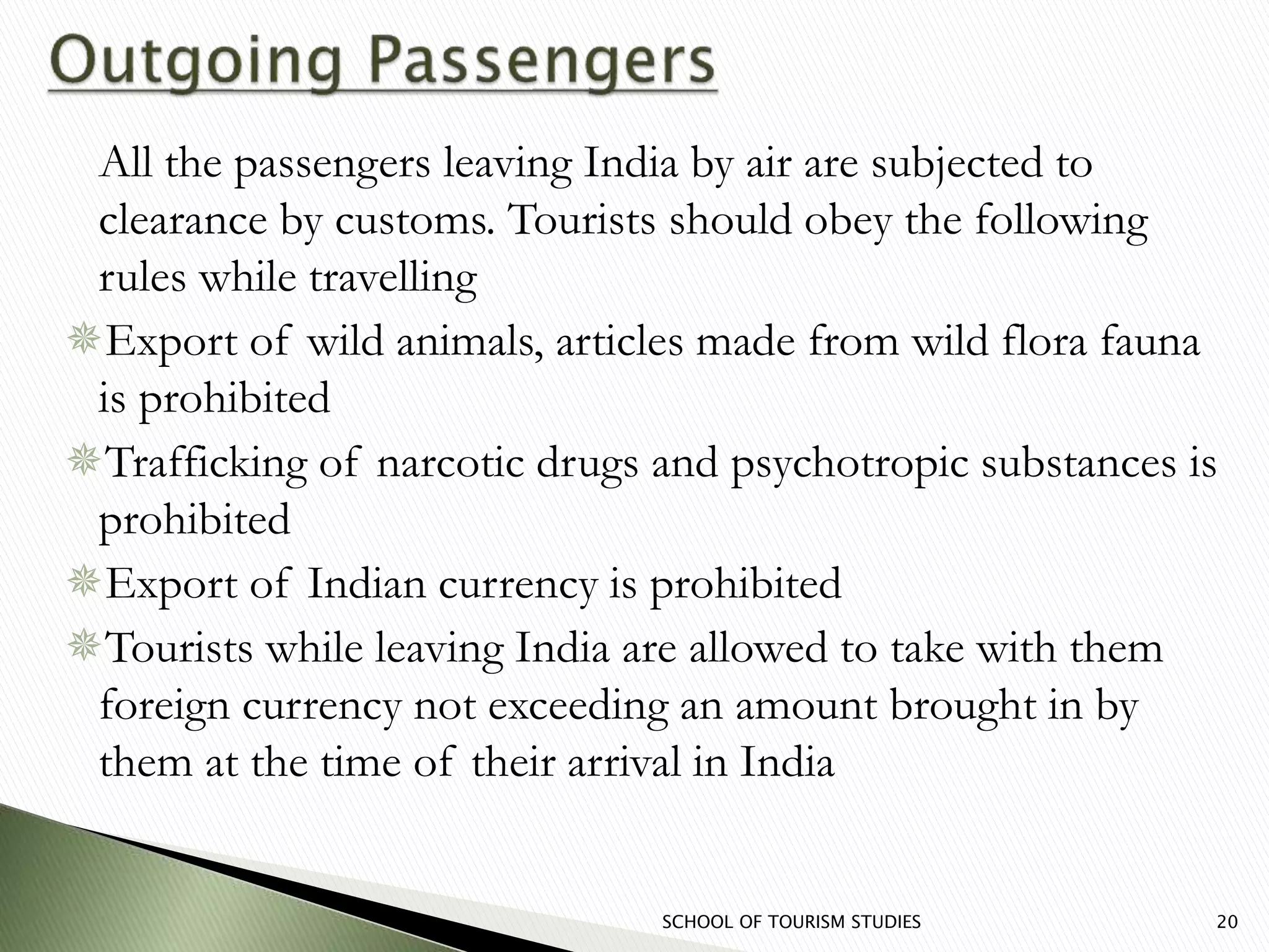 All the passengers leaving India by air are subjected to
clearance by customs. Tourists should obey the following
rules while travelling
Export of wild animals, articles made from wild flora fauna
is prohibited
Trafficking of narcotic drugs and psychotropic substances is
prohibited
Export of Indian currency is prohibited
Tourists while leaving India are allowed to take with them
foreign currency not exceeding an amount brought in by
them at the time of their arrival in India
SCHOOL OF TOURISM STUDIES 20
 