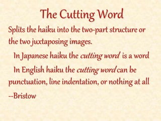 Splits the haiku into the two-part structure or the two juxtaposing images.
In Japanese haiku the cutting word is a word
In English haiku the cutting word is punctuation, line indentation, or
nothing at all; the pivot word is a key word that splits the images
--Bristow
The Cutting Word and Pivot Word
 