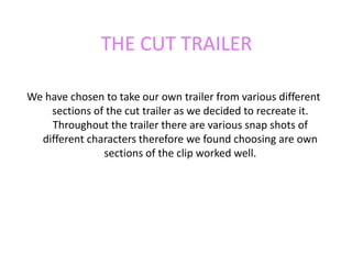 THE CUT TRAILER  We have chosen to take our own trailer from various different sections of the cut trailer as we decided to recreate it. Throughout the trailer there are various snap shots of different characters therefore we found choosing are own sections of the clip worked well.  