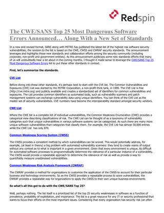 The CWE/SANS Top 25 Most Dangerous Software
Errors Announced… Along With a New Set of Standards
In a new and revised format, SANS along with MITRE has published the latest list of the highest risk software security
vulnerabilities; the revision to the list is based on the CWE, CWSS and CWRAF security standards. The announcement
leverages and highlights these new standards and collaboration efforts among the security community (including
corporate, non-profit and government entities). As this announcement publicizes some new standards efforts that many
of us will undoubtedly hear a lot about in the coming months, I thought it made sense to leverage the CWE/SANS Top 25
Most Dangerous Software Errors list to put these other standards in context.

First, let’s summarize the standards.

CVE List

Before diving into these other standards, it’s perhaps best to start with the CVE list. The Common Vulnerabilities and
Exposures (CVE) List was started by the MITRE Corporation, a non-profit think tank, in 1999. The CVE List is free
(http://cve.mitre.org) and publicly available and creates a standardized set of identifiers for common vulnerabilities and
exposures. The List provides common identifiers so automated tools, such as vulnerability scanners and patch
management systems can exchange vulnerability data using unique identifiers. You can think of the CVE List as the
master set of security vulnerabilities. CVE numbers have become the interoperability standard amongst security vendors.

CWE List

Where the CWE list is a complete list of individual vulnerabilities, the Common Weakness Enumeration (CWE) provides a
categorical view describing classifications of risk. The CWE List can be thought of as a taxonomy of vulnerability
categories such that unique vulnerabilities in various software systems can be categorized. As such there are many more
unique software vulnerabilities than categories that classify them. For example, the CVE List has almost 50,000 entries
while the CWE List has only 870.

Common Weakness Scoring System (CWSS)

The CWSS provides a consistent method by which vulnerabilities can be scored. This would potentially address, for
example, (at least in theory) a big problem with automated vulnerability scanners: they tend to create reams of output
without any context as to what is important in a given environment. Given that every environment is unique, its difficult
for automated software processes to programmatically determine the relevance of a particular instance of a vulnerability.
The CWSS would provide a repeatable approach to determine the relevance of risk as well as provide a way to
quantifiably measure unaddressed vulnerabilities.

Common Weakness Risk Analysis Framework (CWRAF)

The CWRAF provides a method for organizations to customize the application of the CWSS to account for their particular
business and technology environments. So as the CWSS provides a repeatable process to score vulnerabilities, the
CWRAF provides a repeatable way for organizations to apply the CWSS to their own unique business environments

So what’s all this got to do with the CWE/SANS Top 25?

Well, perhaps nothing. The list itself is a prioritized list of the top 25 security weaknesses in software as a function of
prevalence, probability of exploitation, and importance. The list is a great resource for any IT or security professional that
wants to focus their efforts on the most important issues. Considering that every organization has security risk (an often
 