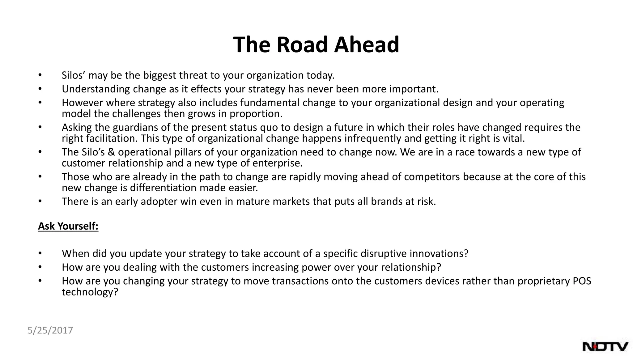 The Road Ahead
• Silos’ may be the biggest threat to your organization today.
• Understanding change as it effects your strategy has never been more important.
• However where strategy also includes fundamental change to your organizational design and your operating
model the challenges then grows in proportion.
• Asking the guardians of the present status quo to design a future in which their roles have changed requires the
right facilitation. This type of organizational change happens infrequently and getting it right is vital.
• The Silo’s & operational pillars of your organization need to change now. We are in a race towards a new type of
customer relationship and a new type of enterprise.
• Those who are already in the path to change are rapidly moving ahead of competitors because at the core of this
new change is differentiation made easier.
• There is an early adopter win even in mature markets that puts all brands at risk.
Ask Yourself:
• When did you update your strategy to take account of a specific disruptive innovations?
• How are you dealing with the customers increasing power over your relationship?
• How are you changing your strategy to move transactions onto the customers devices rather than proprietary POS
technology?
5/25/2017
 